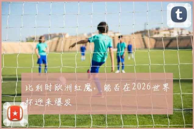 比利时欧洲红魔，能否在2026世界杯迎来爆发
