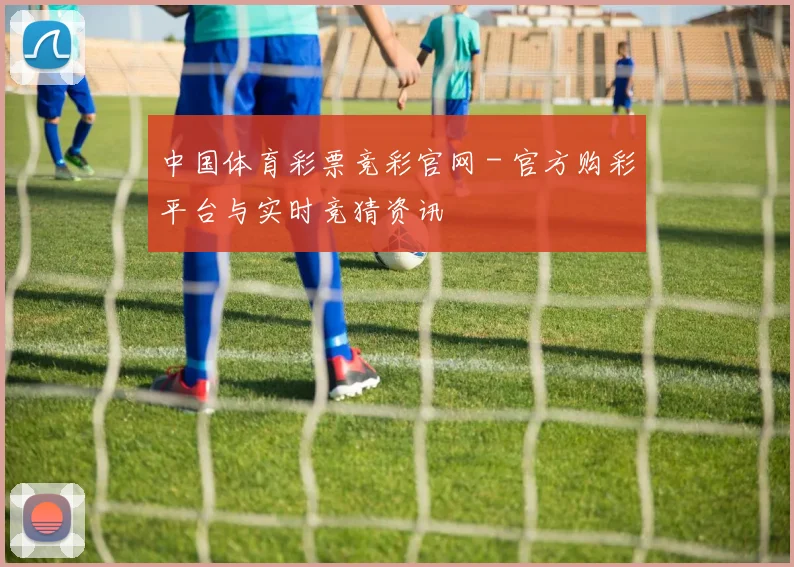 中国体育彩票竞彩官网 - 官方购彩平台与实时竞猜资讯