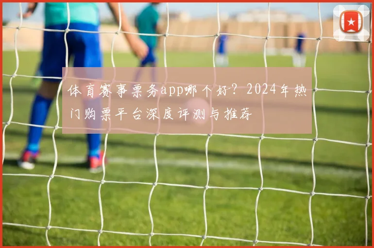 体育赛事票务app哪个好？2024年热门购票平台深度评测与推荐