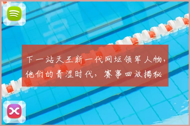 下一站天王新一代网坛领军人物，他们的青涩时代，赛事回放揭秘