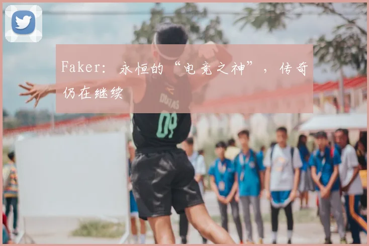 Faker：永恒的“电竞之神”，传奇仍在继续