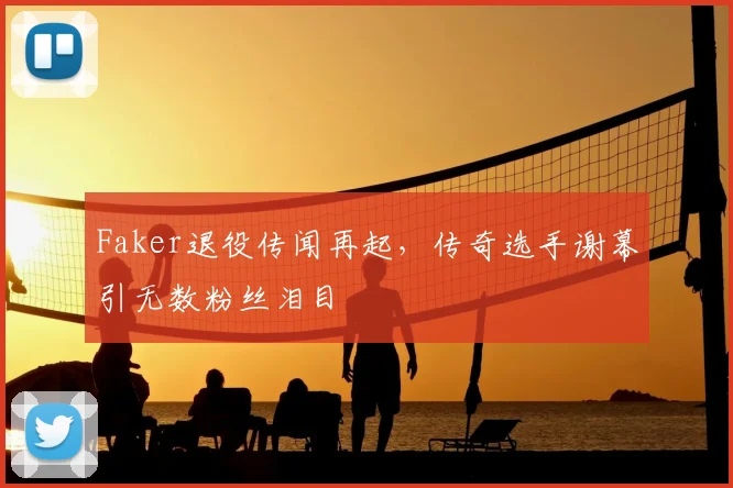 Faker退役传闻再起，传奇选手谢幕引无数粉丝泪目