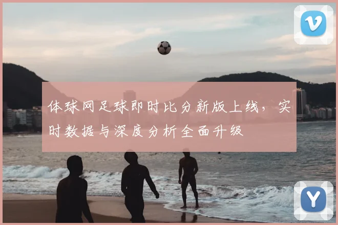 体球网足球即时比分新版上线,实时数据与深度分析全面升级