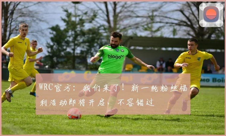 WRC官方：我们来了！新一轮粉丝福利活动即将开启，不容错过