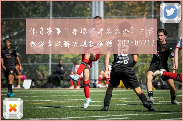 体育赛事门票退不掉怎么办?三步教你高效解决退款难题_20260521201832