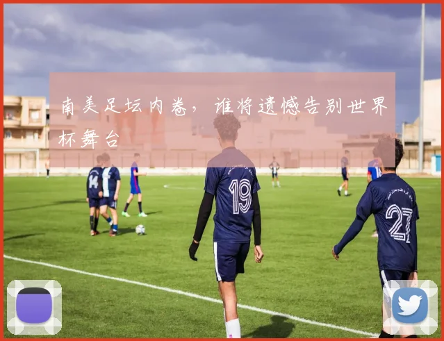 南美足坛内卷，谁将遗憾告别世界杯舞台